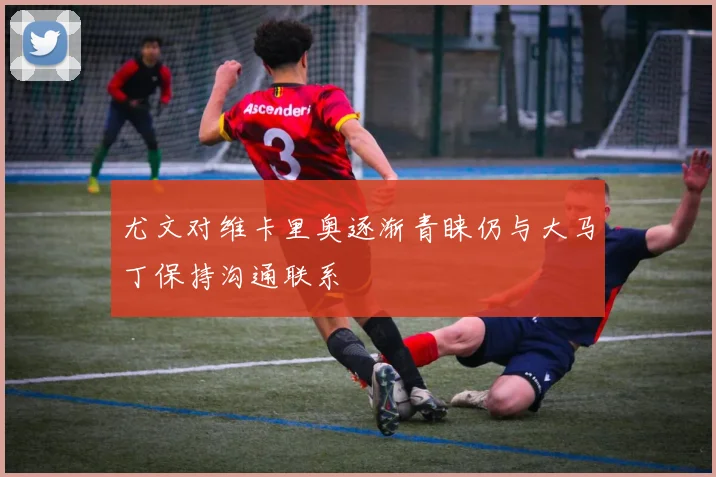 尤文对维卡里奥逐渐青睐仍与大马丁保持沟通联系