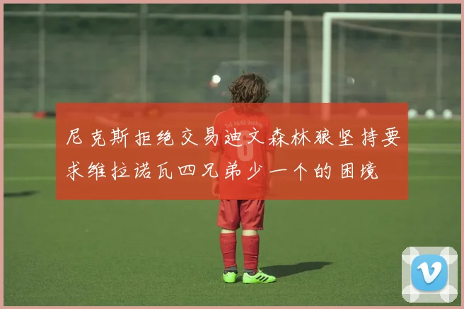 尼克斯拒绝交易迪文森林狼坚持要求维拉诺瓦四兄弟少一个的困境