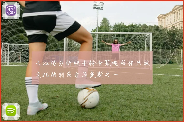 卡拉格分析纽卡转会策略或将只放走托纳利或吉马良斯之一