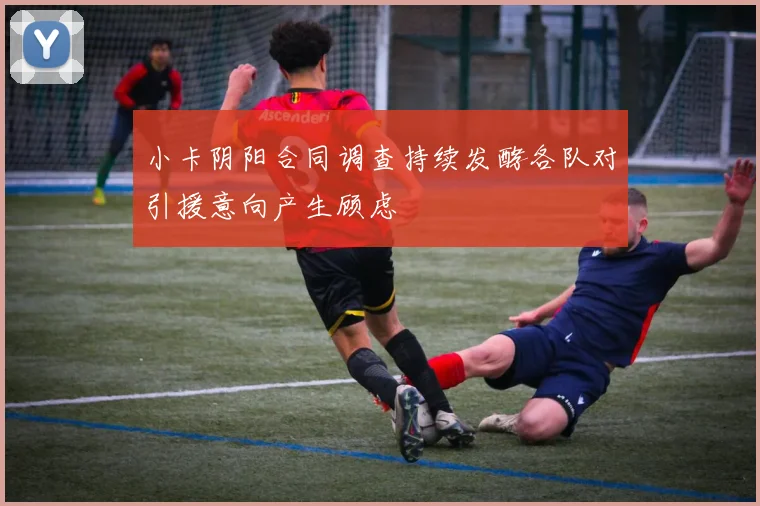 小卡阴阳合同调查持续发酵各队对引援意向产生顾虑