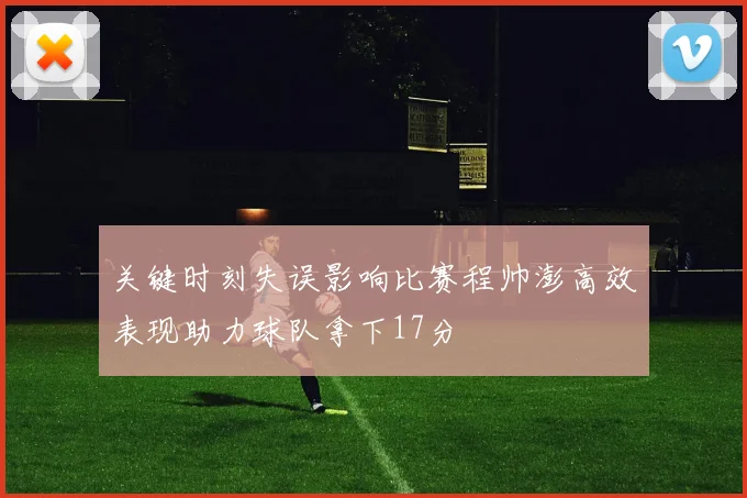 关键时刻失误影响比赛程帅澎高效表现助力球队拿下17分