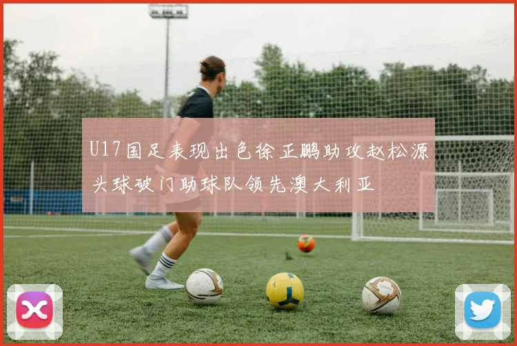 U17国足表现出色徐正鹏助攻赵松源头球破门助球队领先澳大利亚