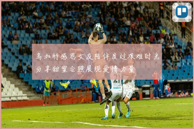 乌加特感恩女友陪伴度过艰难时光分享甜蜜合照展现爱情力量