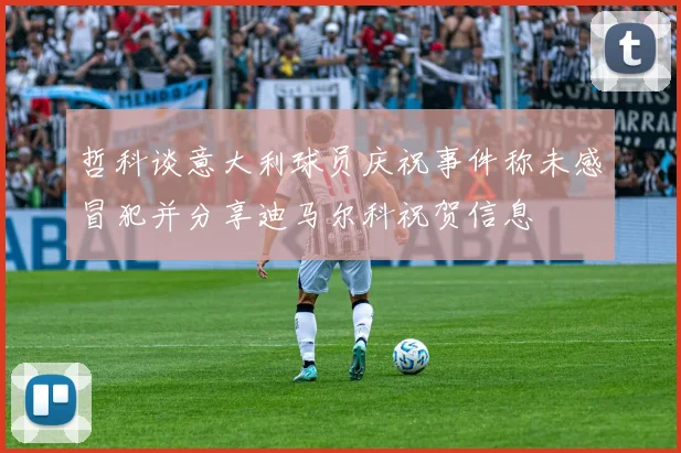 哲科谈意大利球员庆祝事件称未感冒犯并分享迪马尔科祝贺信息
