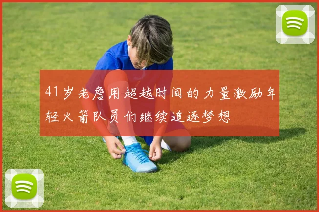 41岁老詹用超越时间的力量激励年轻火箭队员们继续追逐梦想