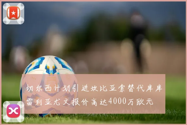 切尔西计划引进坎比亚索替代库库雷利亚尤文报价高达4000万欧元