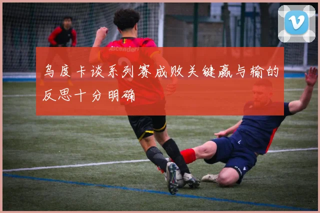 乌度卡谈系列赛成败关键赢与输的反思十分明确