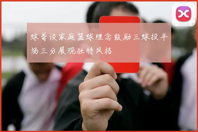 球哥谈家庭篮球理念鼓励三球投半场三分展现独特风格