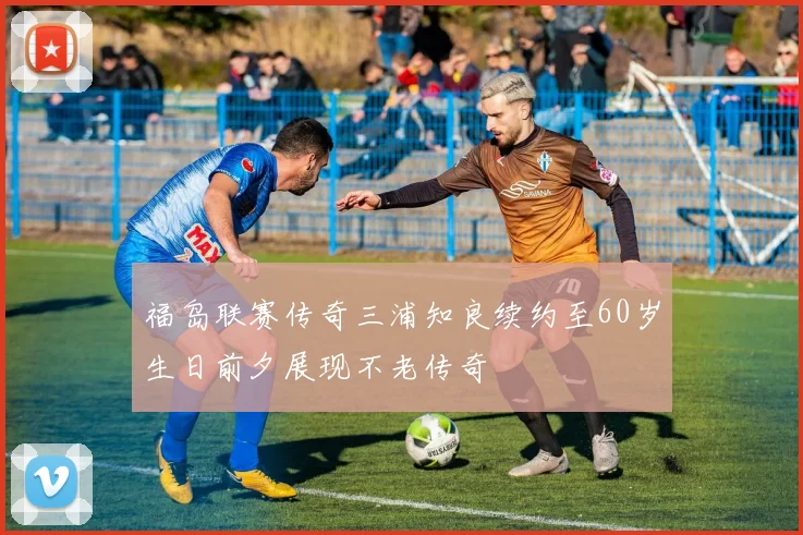 福岛联赛传奇三浦知良续约至60岁生日前夕展现不老传奇
