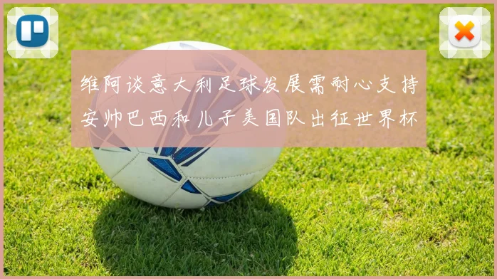 维阿谈意大利足球发展需耐心支持安帅巴西和儿子美国队出征世界杯