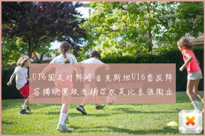 U16国足对阵塔吉克斯坦U16首发阵容揭晓冀政浩杨苡欢吴比乐领衔出战
