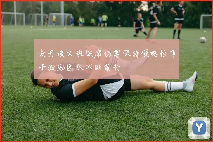麦丹谈文班缺席仍需保持侵略性华子激励团队不断前行