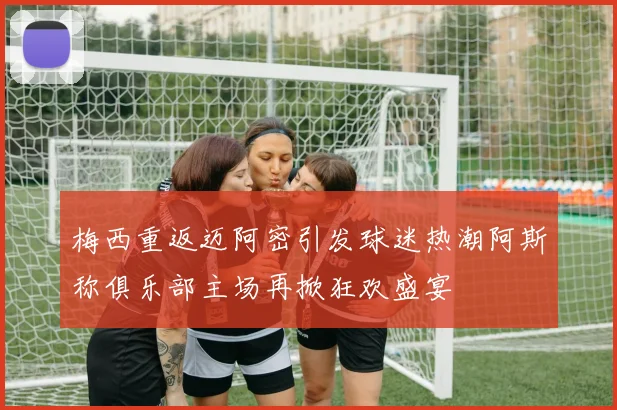 梅西重返迈阿密引发球迷热潮阿斯称俱乐部主场再掀狂欢盛宴