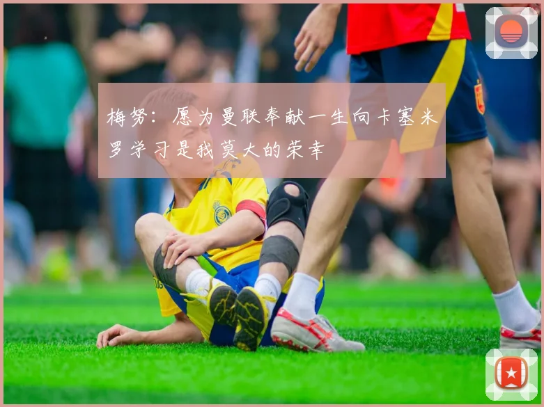 梅努：愿为曼联奉献一生向卡塞米罗学习是我莫大的荣幸