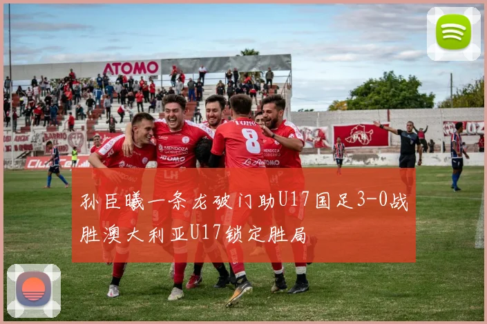 孙臣曦一条龙破门助U17国足3-0战胜澳大利亚U17锁定胜局
