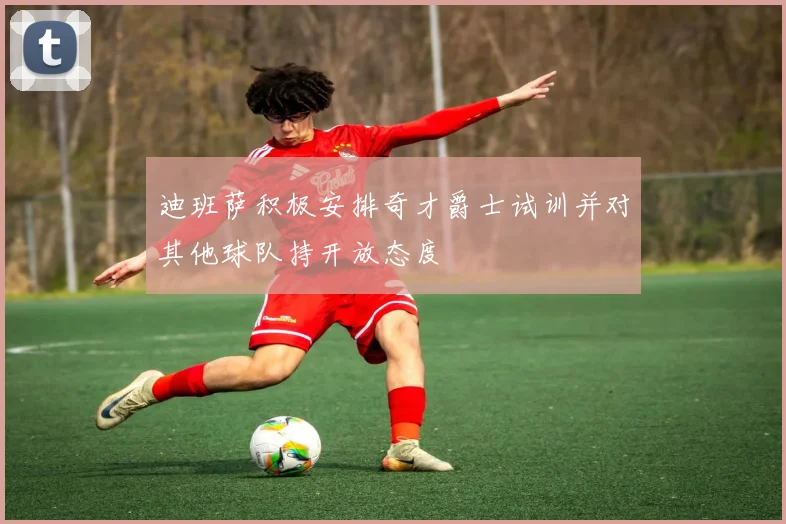 迪班萨积极安排奇才爵士试训并对其他球队持开放态度
