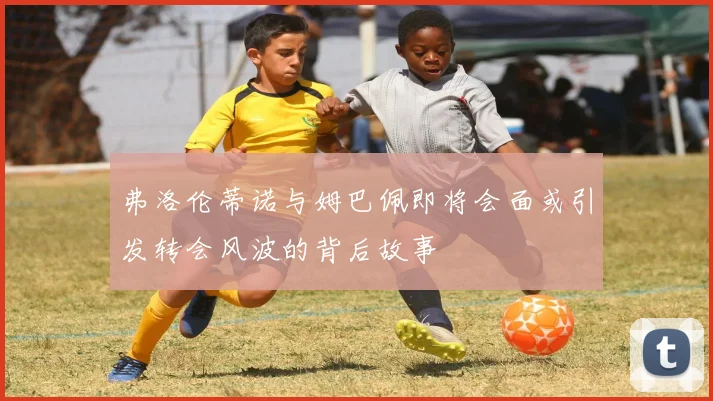 弗洛伦蒂诺与姆巴佩即将会面或引发转会风波的背后故事