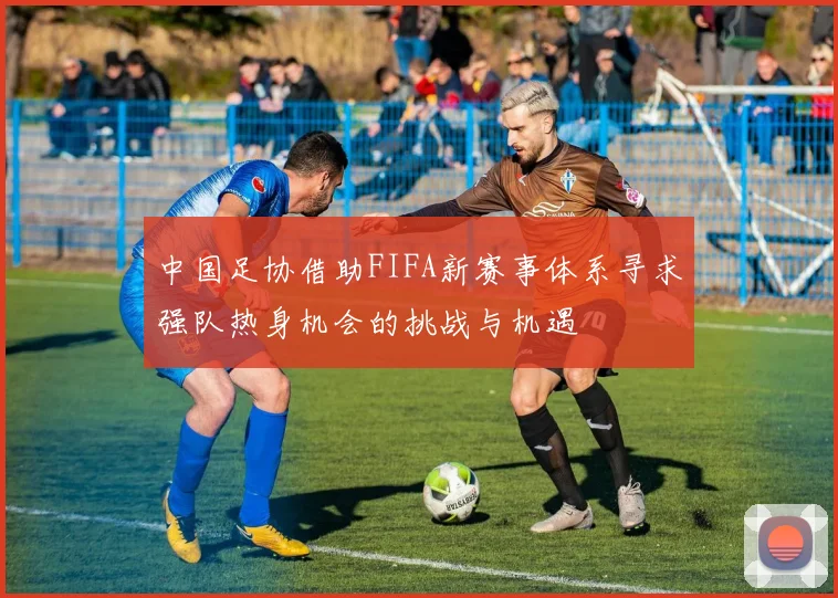 中国足协借助FIFA新赛事体系寻求强队热身机会的挑战与机遇