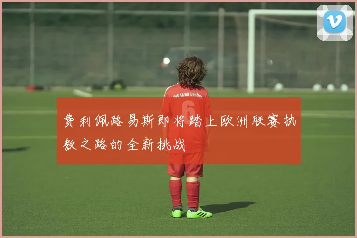 费利佩路易斯即将踏上欧洲联赛执教之路的全新挑战